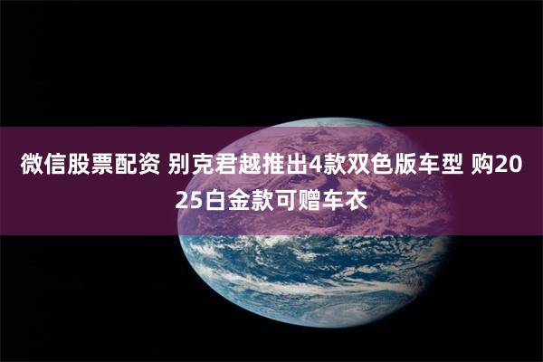 微信股票配资 别克君越推出4款双色版车型 购2025白金款可赠车衣