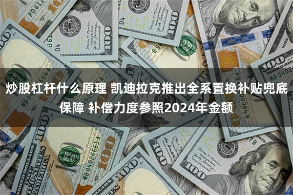 炒股杠杆什么原理 凯迪拉克推出全系置换补贴兜底保障 补偿力度参照2024年金额