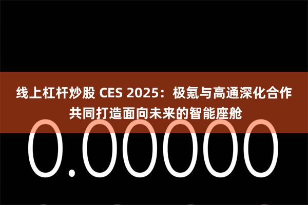 线上杠杆炒股 CES 2025：极氪与高通深化合作 共同打造面向未来的智能座舱