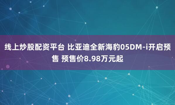 线上炒股配资平台 比亚迪全新海豹05DM-i开启预售 预售价8.98万元起