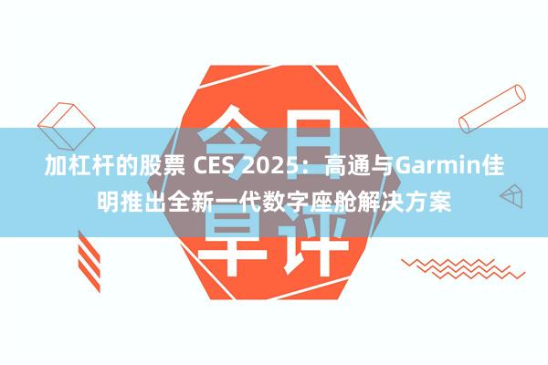 加杠杆的股票 CES 2025：高通与Garmin佳明推出全新一代数字座舱解决方案