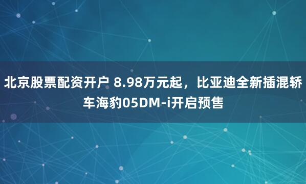 北京股票配资开户 8.98万元起，比亚迪全新插混轿车海豹05DM-i开启预售