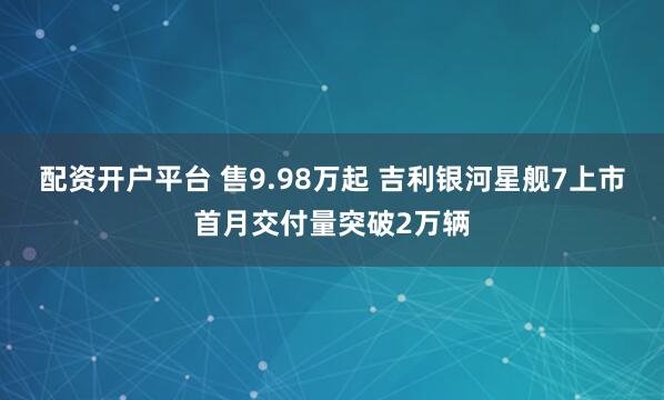 配资开户平台 售9.98万起 吉利银河星舰7上市首月交付量突破2万辆