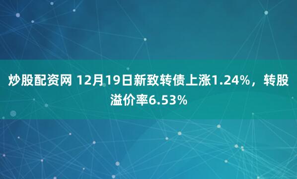 炒股配资网 12月19日新致转债上涨1.24%，转股溢价率6.53%