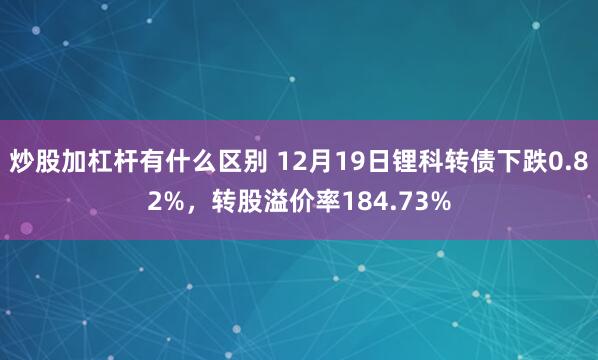 炒股加杠杆有什么区别 12月19日锂科转债下跌0.82%，转股溢价率184.73%