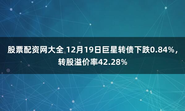 股票配资网大全 12月19日巨星转债下跌0.84%，转股溢价率42.28%