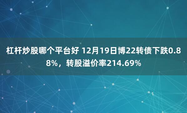 杠杆炒股哪个平台好 12月19日博22转债下跌0.88%，转股溢价率214.69%