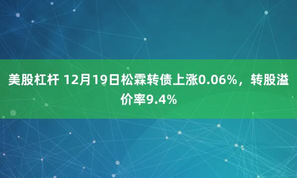 美股杠杆 12月19日松霖转债上涨0.06%，转股溢价率9.4%