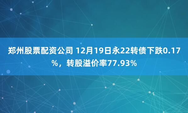 郑州股票配资公司 12月19日永22转债下跌0.17%，转股溢价率77.93%