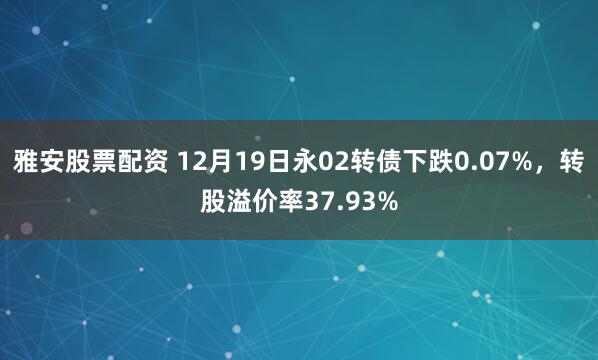 雅安股票配资 12月19日永02转债下跌0.07%，转股溢价率37.93%