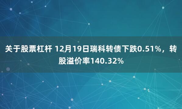 关于股票杠杆 12月19日瑞科转债下跌0.51%，转股溢价率140.32%