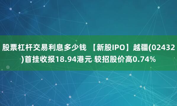 股票杠杆交易利息多少钱 【新股IPO】越疆(02432)首挂收报18.94港元 较招股价高0.74%