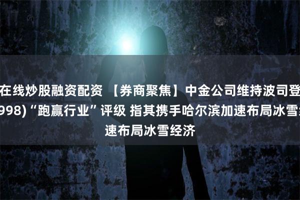 在线炒股融资配资 【券商聚焦】中金公司维持波司登(03998)“跑赢行业”评级 指其携手哈尔滨加速布局冰雪经济