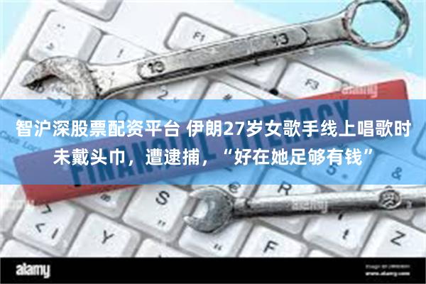 智沪深股票配资平台 伊朗27岁女歌手线上唱歌时未戴头巾，遭逮捕，“好在她足够有钱”