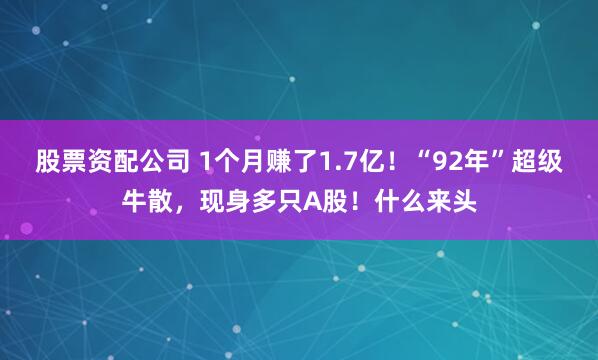 股票资配公司 1个月赚了1.7亿！“92年”超级牛散，现身多只A股！什么来头