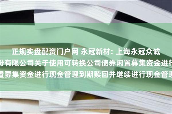 正规实盘配资门户网 永冠新材: 上海永冠众诚新材料科技（集团）股份有限公司关于使用可转换公司债券闲置募集资金进行现金管理到期赎回并继续进行现金管理的进展公告