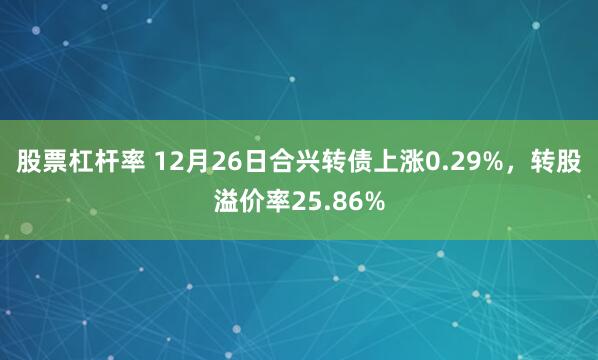 股票杠杆率 12月26日合兴转债上涨0.29%，转股溢价率25.86%