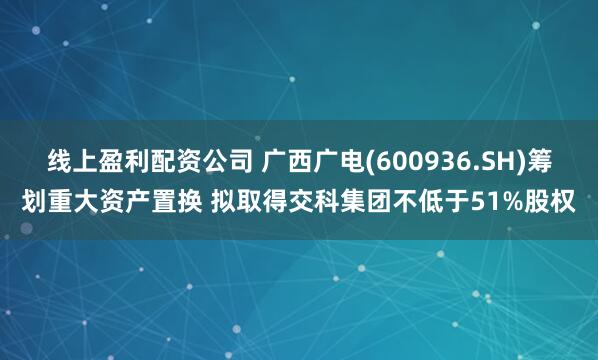 线上盈利配资公司 广西广电(600936.SH)筹划重大资产置换 拟取得交科集团不低于51%股权