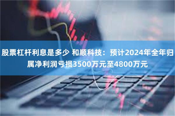 股票杠杆利息是多少 和顺科技：预计2024年全年归属净利润亏损3500万元至4800万元