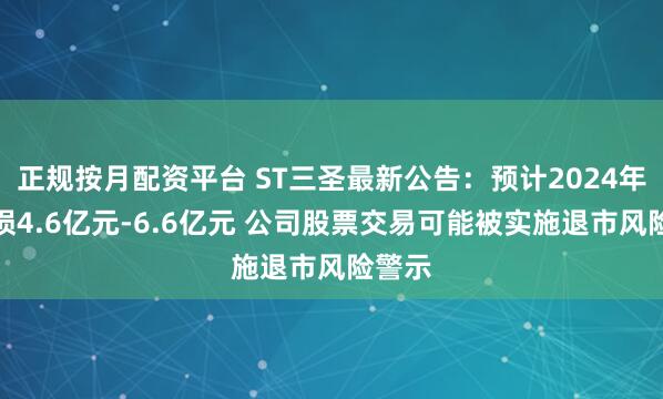 正规按月配资平台 ST三圣最新公告：预计2024年净亏损4.6亿元-6.6亿元 公司股票交易可能被实施退市风险警示