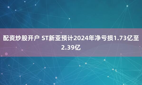 配资炒股开户 ST新亚预计2024年净亏损1.73亿至2.39亿