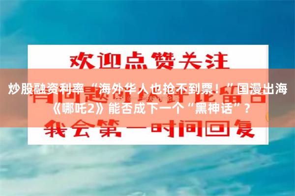 炒股融资利率 “海外华人也抢不到票！”国漫出海 《哪吒2》能否成下一个“黑神话”？