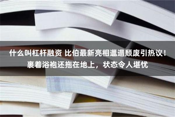 什么叫杠杆融资 比伯最新亮相邋遢颓废引热议！裹着浴袍还拖在地上，状态令人堪忧