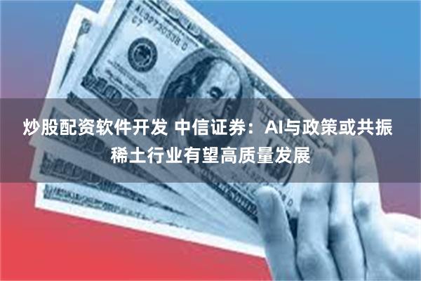 炒股配资软件开发 中信证券：AI与政策或共振 稀土行业有望高质量发展