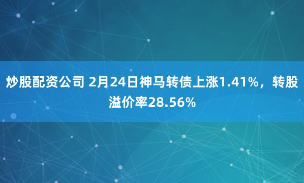 炒股配资公司 2月24日神马转债上涨1.41%，转股溢价率28.56%