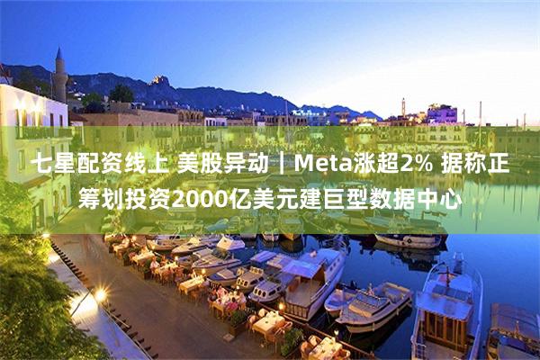 七星配资线上 美股异动｜Meta涨超2% 据称正筹划投资2000亿美元建巨型数据中心