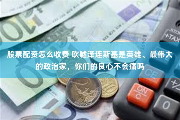 股票配资怎么收费 吹嘘泽连斯基是英雄、最伟大的政治家，你们的良心不会痛吗