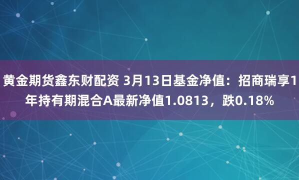 黄金期货鑫东财配资 3月13日基金净值：招商瑞享1年持有期混合A最新净值1.0813，跌0.18%